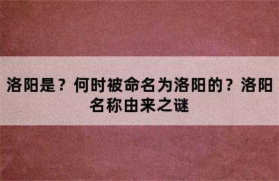 洛阳是？何时被命名为洛阳的？洛阳名称由来之谜