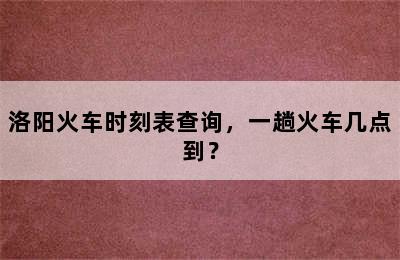 洛阳火车时刻表查询，一趟火车几点到？