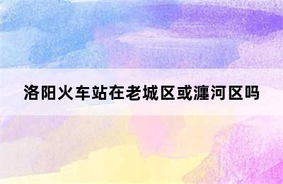 洛阳火车站在老城区或瀍河区吗