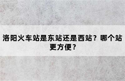 洛阳火车站是东站还是西站？哪个站更方便？