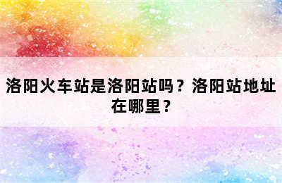 洛阳火车站是洛阳站吗？洛阳站地址在哪里？