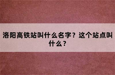 洛阳高铁站叫什么名字？这个站点叫什么？