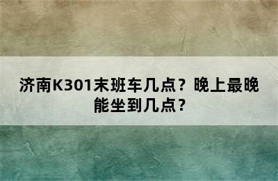 济南K301末班车几点？晚上最晚能坐到几点？