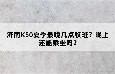 济南K50夏季最晚几点收班？晚上还能乘坐吗？