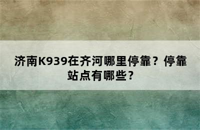 济南K939在齐河哪里停靠？停靠站点有哪些？