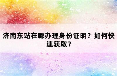 济南东站在哪办理身份证明？如何快速获取？