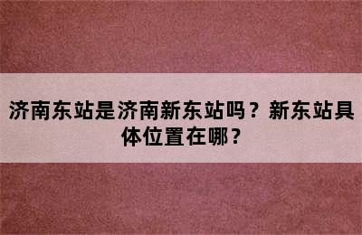 济南东站是济南新东站吗？新东站具体位置在哪？