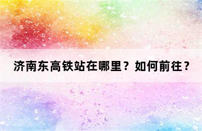 济南东高铁站在哪里？如何前往？