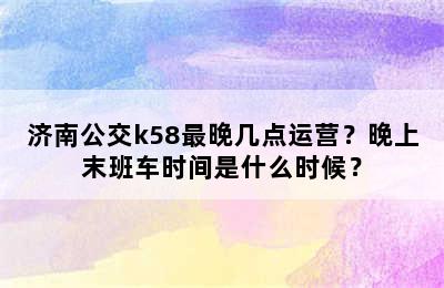 济南公交k58最晚几点运营？晚上末班车时间是什么时候？