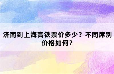 济南到上海高铁票价多少？不同席别价格如何？