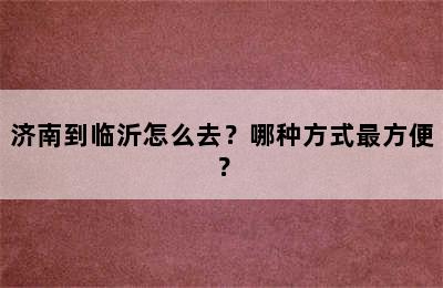 济南到临沂怎么去？哪种方式最方便？