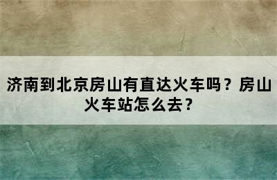 济南到北京房山有直达火车吗？房山火车站怎么去？