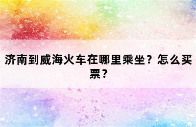 济南到威海火车在哪里乘坐？怎么买票？