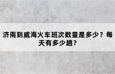 济南到威海火车班次数量是多少？每天有多少趟？