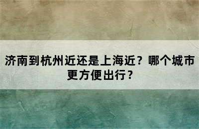 济南到杭州近还是上海近？哪个城市更方便出行？