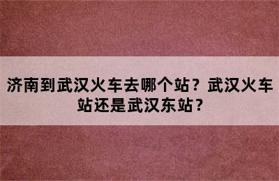 济南到武汉火车去哪个站？武汉火车站还是武汉东站？