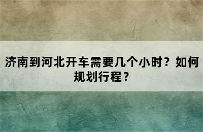 济南到河北开车需要几个小时？如何规划行程？