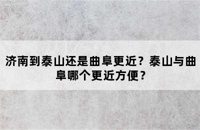 济南到泰山还是曲阜更近？泰山与曲阜哪个更近方便？
