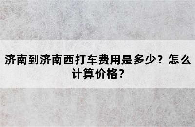 济南到济南西打车费用是多少？怎么计算价格？