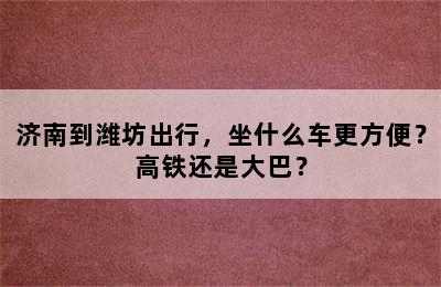 济南到潍坊出行，坐什么车更方便？高铁还是大巴？