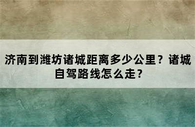 济南到潍坊诸城距离多少公里？诸城自驾路线怎么走？