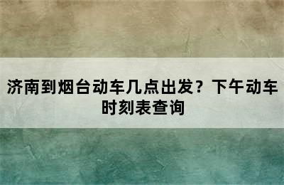 济南到烟台动车几点出发？下午动车时刻表查询