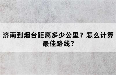 济南到烟台距离多少公里？怎么计算最佳路线？
