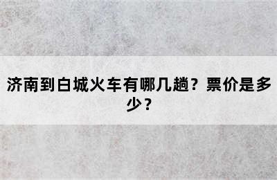 济南到白城火车有哪几趟？票价是多少？