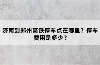济南到郑州高铁停车点在哪里？停车费用是多少？