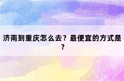 济南到重庆怎么去？最便宜的方式是？