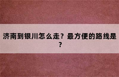 济南到银川怎么走？最方便的路线是？
