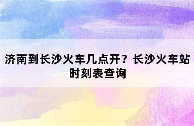 济南到长沙火车几点开？长沙火车站时刻表查询