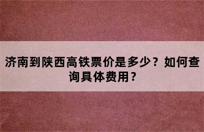 济南到陕西高铁票价是多少？如何查询具体费用？