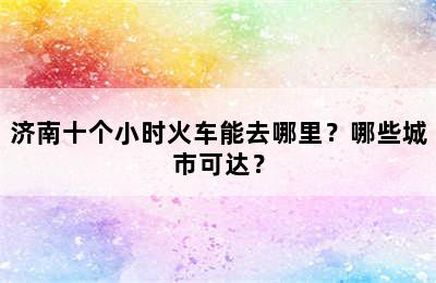 济南十个小时火车能去哪里？哪些城市可达？