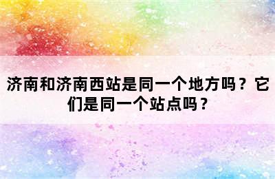 济南和济南西站是同一个地方吗？它们是同一个站点吗？