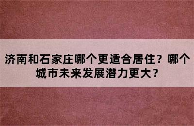 济南和石家庄哪个更适合居住？哪个城市未来发展潜力更大？