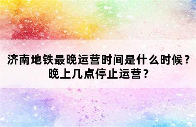 济南地铁最晚运营时间是什么时候？晚上几点停止运营？