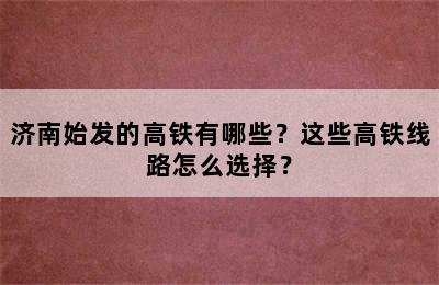 济南始发的高铁有哪些？这些高铁线路怎么选择？