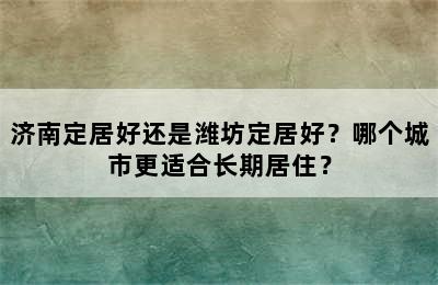 济南定居好还是潍坊定居好？哪个城市更适合长期居住？
