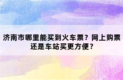 济南市哪里能买到火车票？网上购票还是车站买更方便？