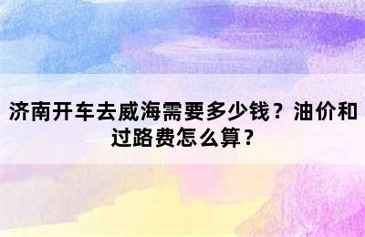 济南开车去威海需要多少钱？油价和过路费怎么算？