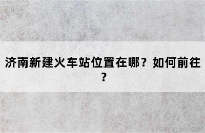 济南新建火车站位置在哪？如何前往？