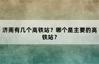 济南有几个高铁站？哪个是主要的高铁站？