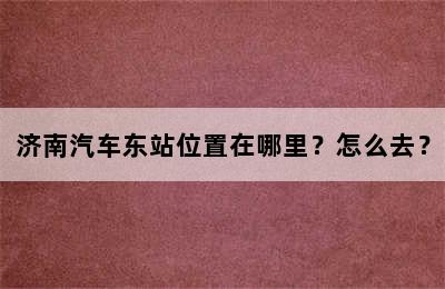 济南汽车东站位置在哪里？怎么去？