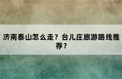 济南泰山怎么走？台儿庄旅游路线推荐？