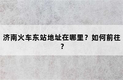 济南火车东站地址在哪里？如何前往？