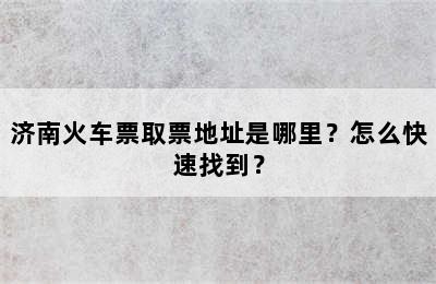 济南火车票取票地址是哪里？怎么快速找到？