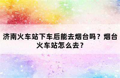 济南火车站下车后能去烟台吗？烟台火车站怎么去？