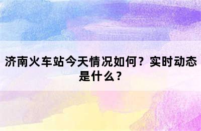 济南火车站今天情况如何？实时动态是什么？