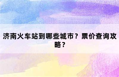 济南火车站到哪些城市？票价查询攻略？
